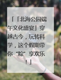 「北海公园端午文化盛宴」穿越古今，玩转科学，这个假期带你“粽”享欢乐！