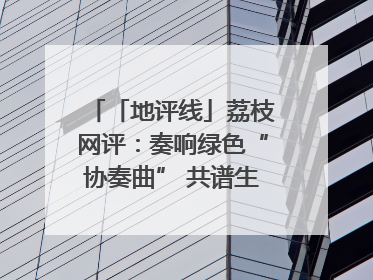 「地评线」荔枝网评：奏响绿色“协奏曲” 共谱生态“新乐章”