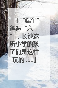 “端午”邂逅“六一”，长沙这所小学的孩子们是这样玩的……