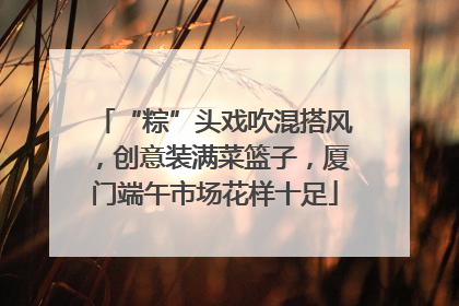 “粽”头戏吹混搭风，创意装满菜篮子，厦门端午市场花样十足