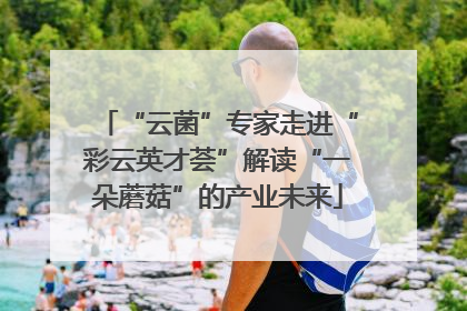 “云菌”专家走进“彩云英才荟”解读“一朵蘑菇”的产业未来