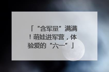 “含军量”满满！萌娃进军营，体验爱的“六一”