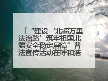 “建设‘北疆万里法治路’筑牢祖国北疆安全稳定屏障”普法宣传活动在呼和浩特市举办