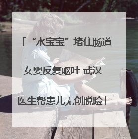 “水宝宝”堵住肠道 女婴反复呕吐 武汉医生帮患儿无创脱险