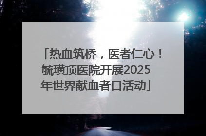 热血筑桥，医者仁心！毓璜顶医院开展2025年世界献血者日活动