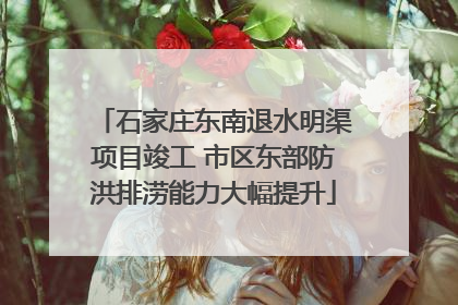 石家庄东南退水明渠项目竣工 市区东部防洪排涝能力大幅提升