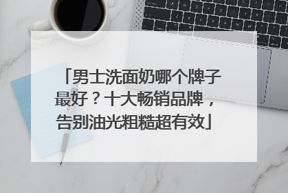 男士洗面奶哪个牌子最好？十大畅销品牌，告别油光粗糙超有效