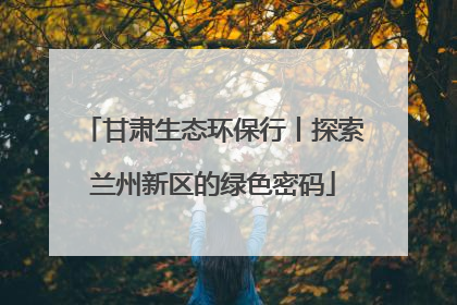 甘肃生态环保行丨探索兰州新区的绿色密码