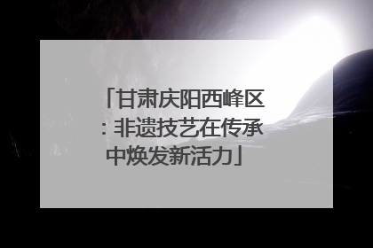 甘肃庆阳西峰区：非遗技艺在传承中焕发新活力