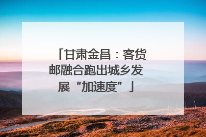 甘肃金昌：客货邮融合跑出城乡发展“加速度”