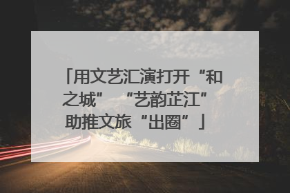 用文艺汇演打开“和之城” “艺韵芷江”助推文旅“出圈”