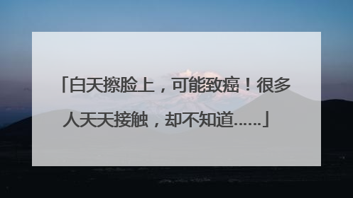白天擦脸上，可能致癌！很多人天天接触，却不知道……