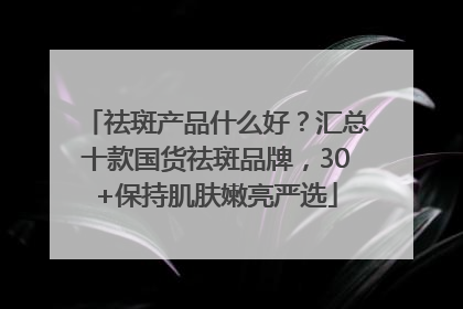 祛斑产品什么好？汇总十款国货祛斑品牌，30+保持肌肤嫩亮严选