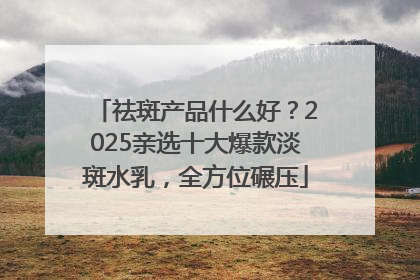 祛斑产品什么好？2025亲选十大爆款淡斑水乳，全方位碾压