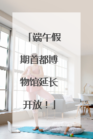 端午假期首都博物馆延长开放！