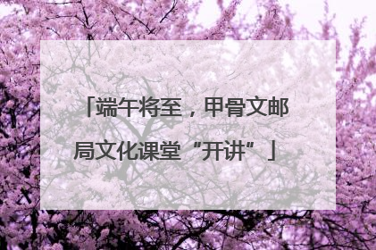 端午将至，甲骨文邮局文化课堂“开讲”