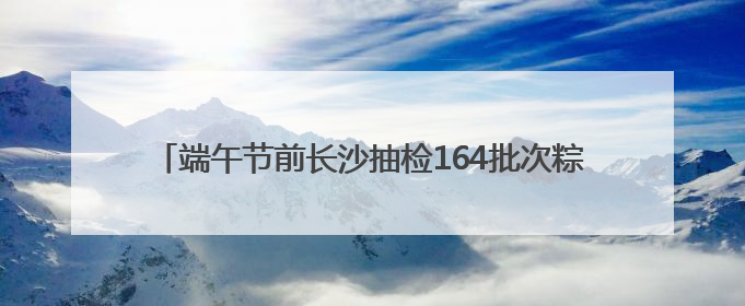 端午节前长沙抽检164批次粽子和蛋制品，来看看能否放心吃