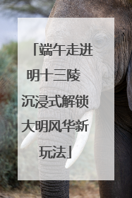 端午走进明十三陵 沉浸式解锁大明风华新玩法