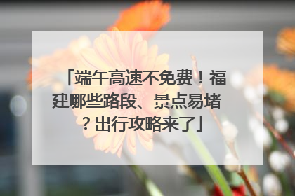 端午高速不免费！福建哪些路段、景点易堵？出行攻略来了