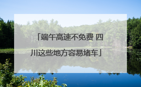 端午高速不免费 四川这些地方容易堵车