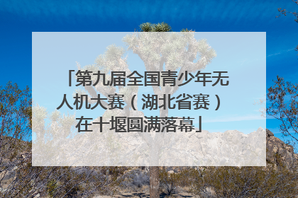 第九届全国青少年无人机大赛（湖北省赛）在十堰圆满落幕