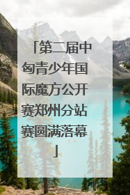 第二届中匈青少年国际魔方公开赛郑州分站赛圆满落幕