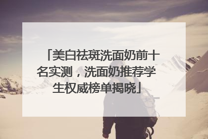 美白祛斑洗面奶前十名实测，洗面奶推荐学生权威榜单揭晓