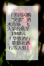美团闪购“突袭”酒水市场，飞天茅台低至1988元！华致酒行、歌德老酒行等入驻