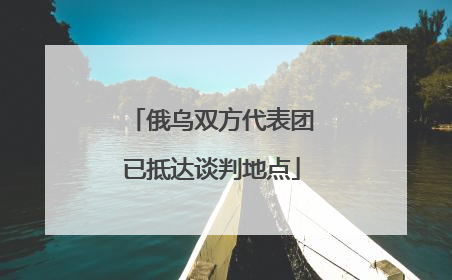 俄乌双方代表团已抵达谈判地点