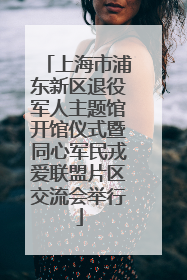 上海市浦东新区退役军人主题馆开馆仪式暨同心军民戎爱联盟片区交流会举行
