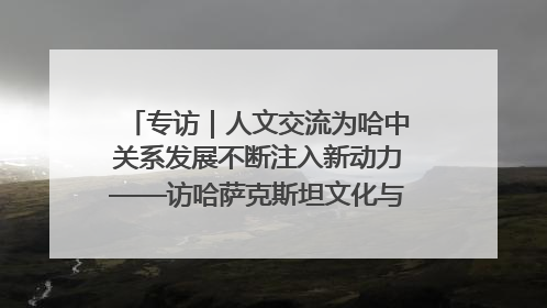 专访｜人文交流为哈中关系发展不断注入新动力——访哈萨克斯坦文化与信息部部长巴拉耶娃