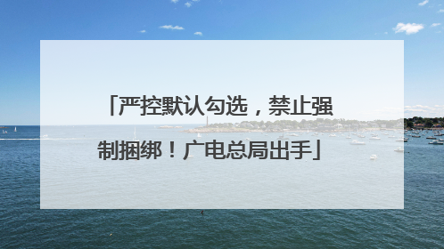 严控默认勾选，禁止强制捆绑！广电总局出手