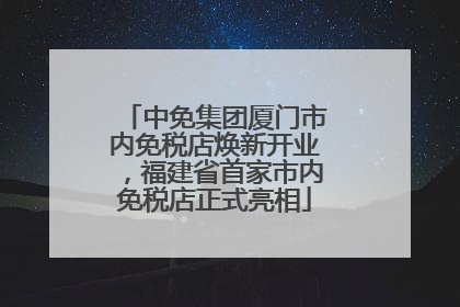 中免集团厦门市内免税店焕新开业，福建省首家市内免税店正式亮相