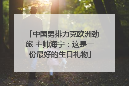 中国男排力克欧洲劲旅 主帅海宁：这是一份最好的生日礼物