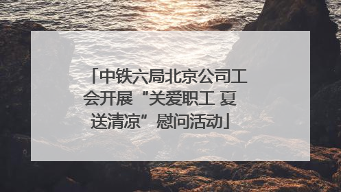中铁六局北京公司工会开展“关爱职工 夏送清凉”慰问活动