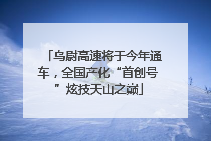乌尉高速将于今年通车，全国产化“首创号”炫技天山之巅