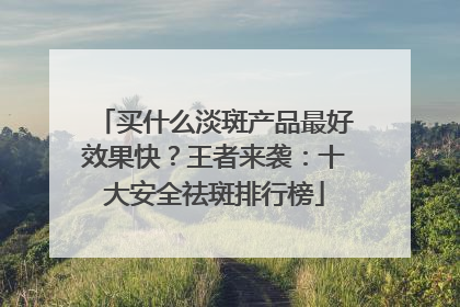 买什么淡斑产品最好效果快？王者来袭：十大安全祛斑排行榜
