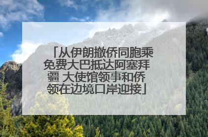 从伊朗撤侨同胞乘免费大巴抵达阿塞拜疆 大使馆领事和侨领在边境口岸迎接