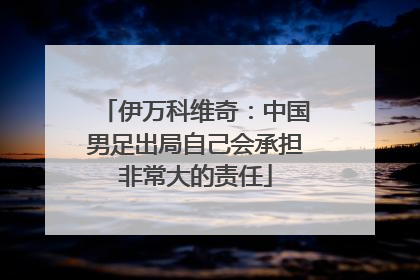 伊万科维奇：中国男足出局自己会承担非常大的责任