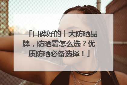 口碑好的十大防晒品牌，防晒霜怎么选？优质防晒必备选择！