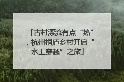 古村漂流有点“热”，杭州桐庐乡村开启“水上穿越”之旅