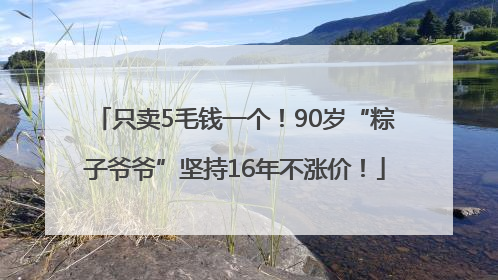 只卖5毛钱一个！90岁“粽子爷爷”坚持16年不涨价！