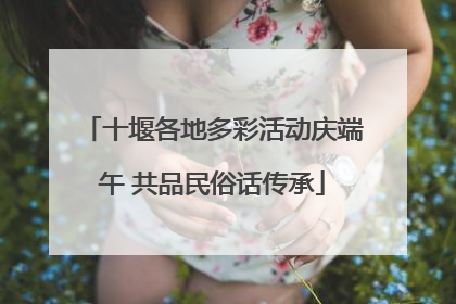 十堰各地多彩活动庆端午 共品民俗话传承