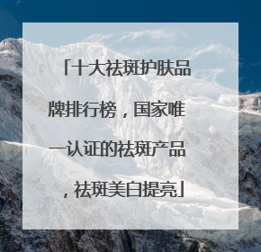 十大祛斑护肤品牌排行榜，国家唯一认证的祛斑产品，祛斑美白提亮