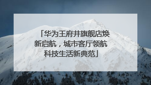 华为王府井旗舰店焕新启航，城市客厅领航科技生活新典范