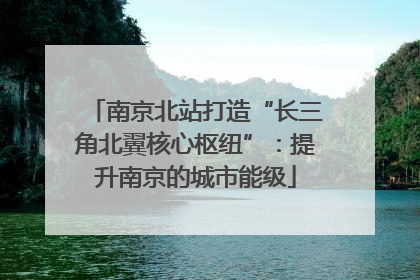 南京北站打造“长三角北翼核心枢纽”：提升南京的城市能级