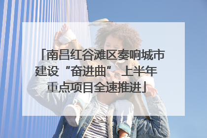 南昌红谷滩区奏响城市建设“奋进曲” 上半年重点项目全速推进
