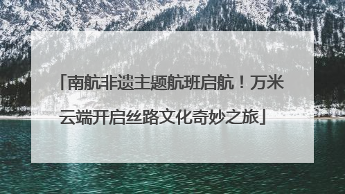 南航非遗主题航班启航！万米云端开启丝路文化奇妙之旅