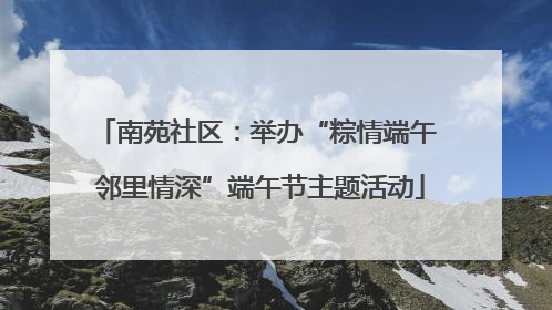 南苑社区：举办“粽情端午 邻里情深”端午节主题活动
