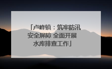 卢峰镇：筑牢防汛安全屏障 全面开展水库排查工作